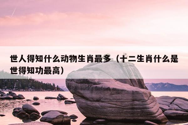 世人得知什么动物生肖最多（十二生肖什么是世得知功最高）