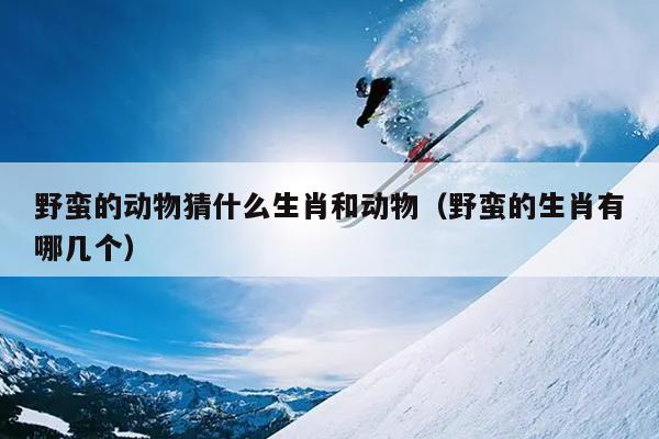 野蛮的动物猜什么生肖和动物（野蛮的生肖有哪几个）