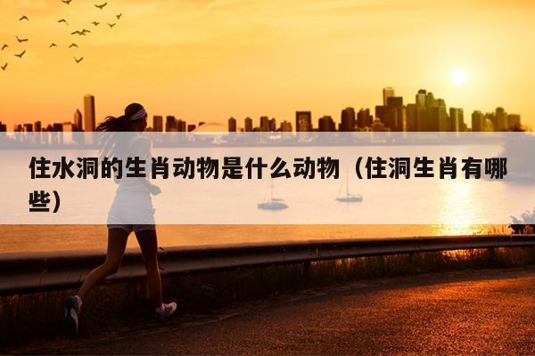 住水洞的生肖动物是什么动物（住洞生肖有哪些）