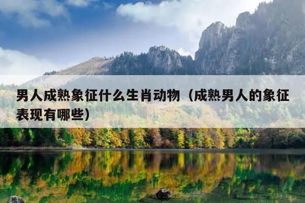 男人成熟象征什么生肖动物（成熟男人的象征表现有哪些）