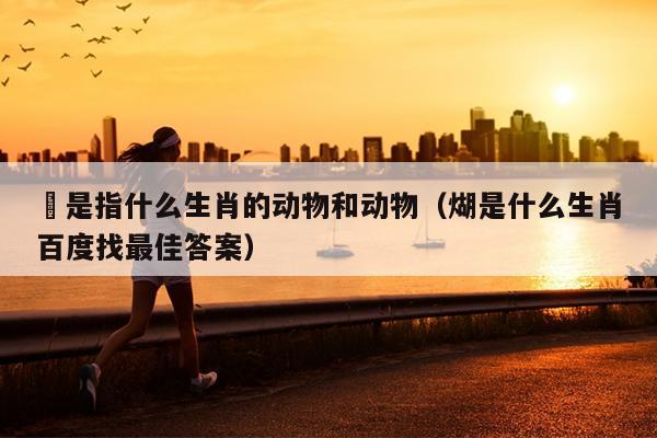 槑是指什么生肖的动物和动物（煳是什么生肖百度找最佳答案）