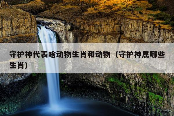 守护神代表啥动物生肖和动物（守护神属哪些生肖）