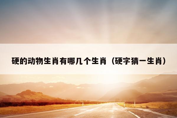 硬的动物生肖有哪几个生肖（硬字猜一生肖）