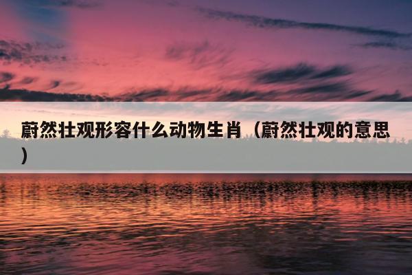 蔚然壮观形容什么动物生肖（蔚然壮观的意思）