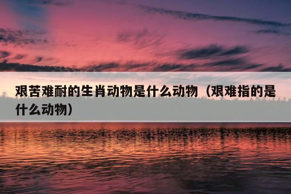 艰苦难耐的生肖动物是什么动物（艰难指的是什么动物）