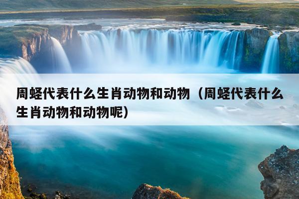 周蛏代表什么生肖动物和动物（周蛏代表什么生肖动物和动物呢）