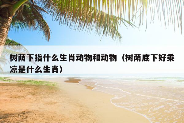 树荫下指什么生肖动物和动物（树荫底下好乘凉是什么生肖）