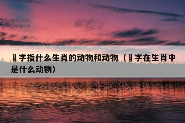 榌字指什么生肖的动物和动物（媊字在生肖中是什么动物）