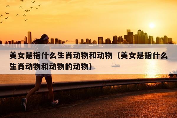 美女是指什么生肖动物和动物（美女是指什么生肖动物和动物的动物）