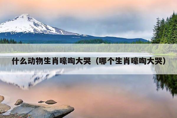 什么动物生肖嚎啕大哭（哪个生肖嚎啕大哭）