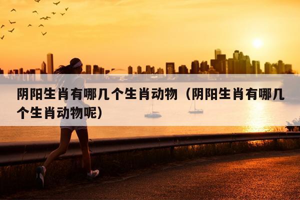 阴阳生肖有哪几个生肖动物（阴阳生肖有哪几个生肖动物呢）