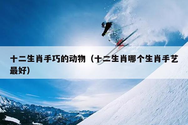 十二生肖手巧的动物（十二生肖哪个生肖手艺最好）