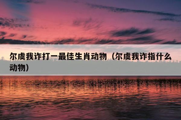 尔虞我诈打一最佳生肖动物（尔虞我诈指什么动物）