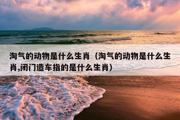 淘气的动物是什么生肖（淘气的动物是什么生肖,闭门造车指的是什么生肖）