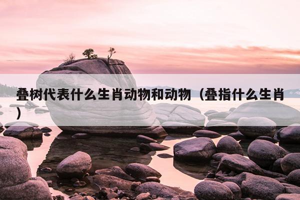 叠树代表什么生肖动物和动物（叠指什么生肖）