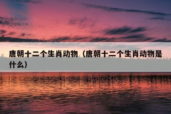 唐朝十二个生肖动物（唐朝十二个生肖动物是什么）