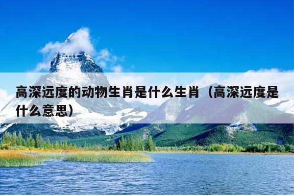 高深远度的动物生肖是什么生肖（高深远度是什么意思）