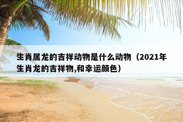 生肖属龙的吉祥动物是什么动物（2021年生肖龙的吉祥物,和幸运颜色）