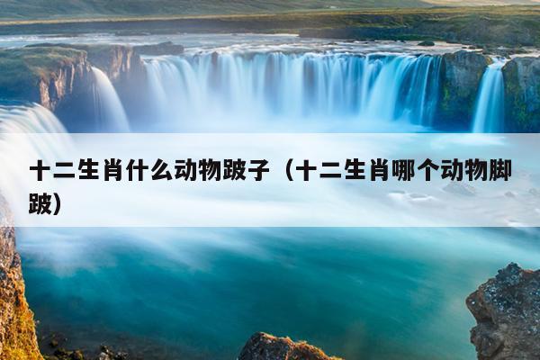 十二生肖什么动物跛子（十二生肖哪个动物脚跛）