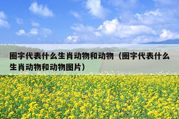 圈字代表什么生肖动物和动物（圈字代表什么生肖动物和动物图片）