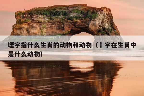 堙字指什么生肖的动物和动物（媊字在生肖中是什么动物）