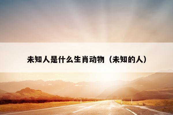未知人是什么生肖动物（未知的人）