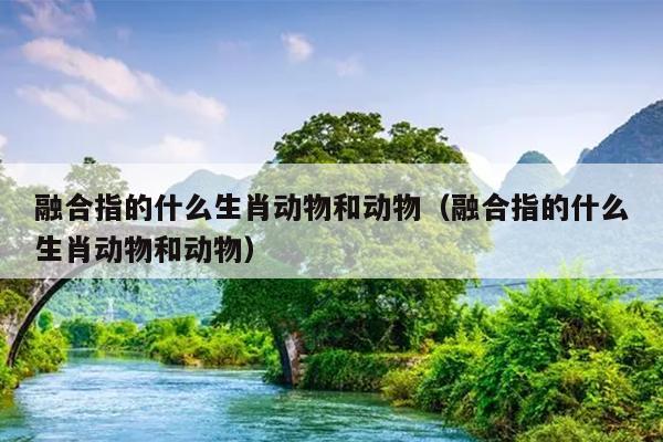 融合指的什么生肖动物和动物（融合指的什么生肖动物和动物）