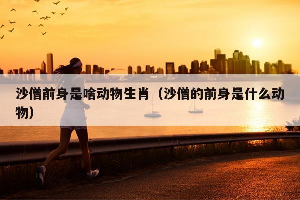 沙僧前身是啥动物生肖（沙僧的前身是什么动物）