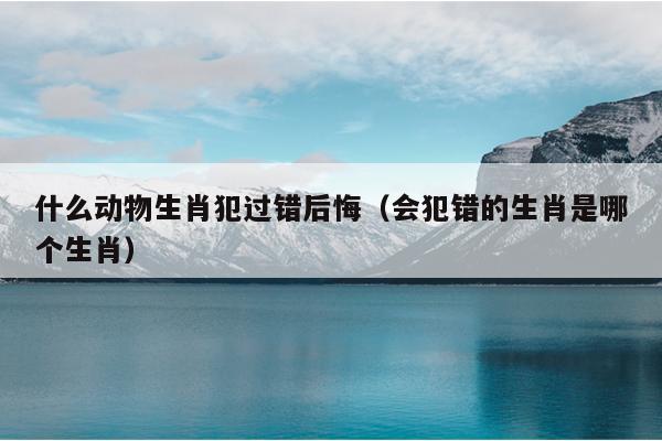 什么动物生肖犯过错后悔（会犯错的生肖是哪个生肖）