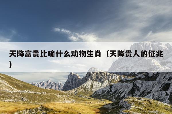 天降富贵比喻什么动物生肖（天降贵人的征兆）