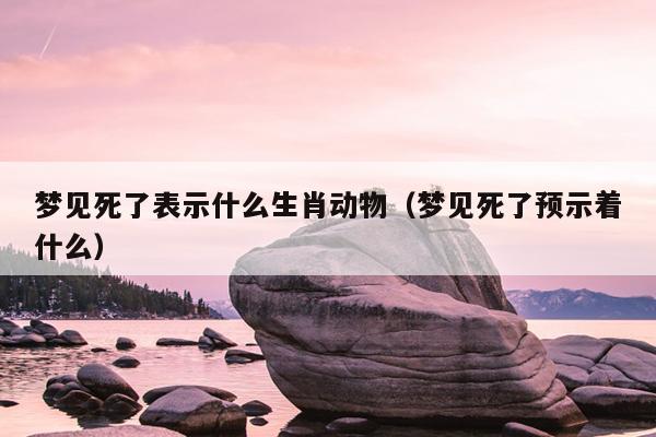 梦见死了表示什么生肖动物（梦见死了预示着什么）