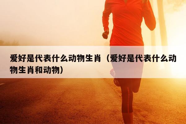 爱好是代表什么动物生肖（爱好是代表什么动物生肖和动物）