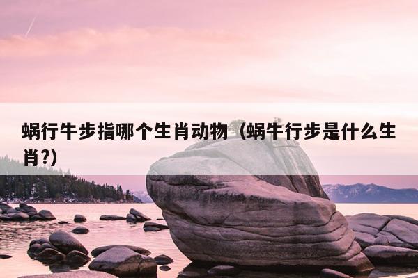 蜗行牛步指哪个生肖动物（蜗牛行步是什么生肖?）