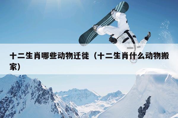 十二生肖哪些动物迁徙（十二生肖什么动物搬家）