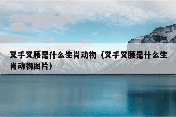 叉手叉腰是什么生肖动物（叉手叉腰是什么生肖动物图片）