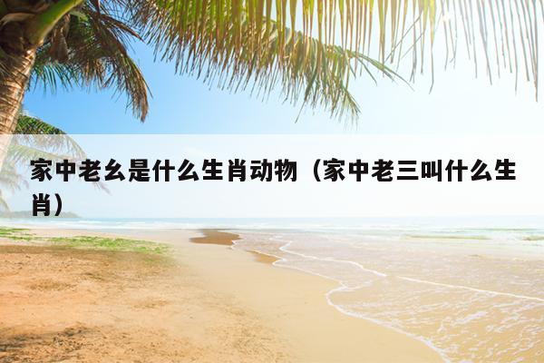 家中老幺是什么生肖动物（家中老三叫什么生肖）