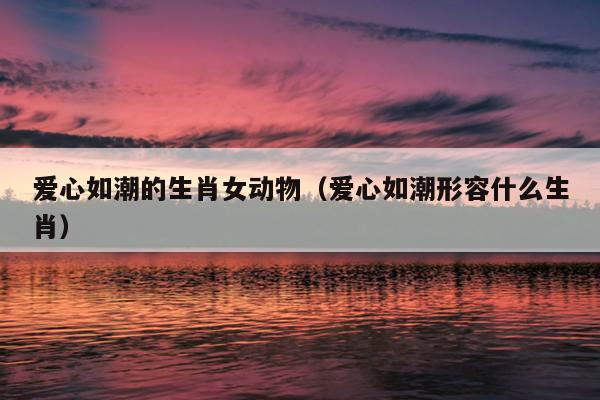 爱心如潮的生肖女动物（爱心如潮形容什么生肖）