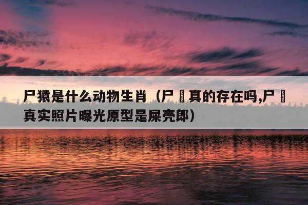 尸猿是什么动物生肖（尸蟞真的存在吗,尸蟞真实照片曝光原型是屎壳郎）