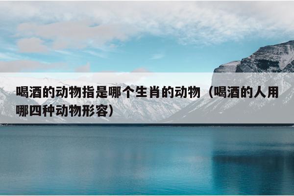 喝酒的动物指是哪个生肖的动物（喝酒的人用哪四种动物形容）