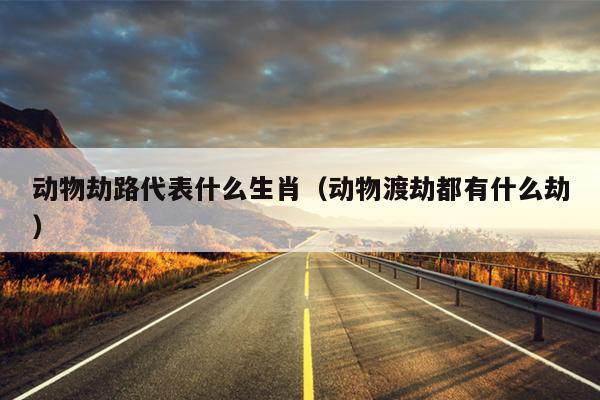 动物劫路代表什么生肖（动物渡劫都有什么劫）