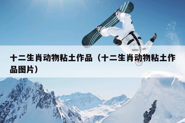 十二生肖动物粘土作品（十二生肖动物粘土作品图片）
