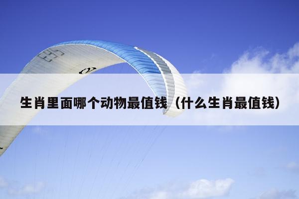 生肖里面哪个动物最值钱（什么生肖最值钱）