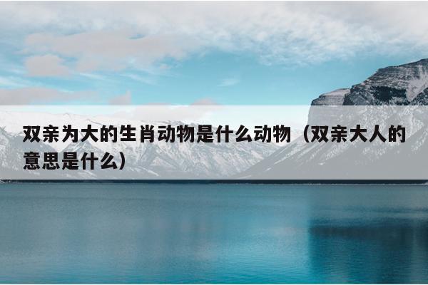 双亲为大的生肖动物是什么动物（双亲大人的意思是什么）
