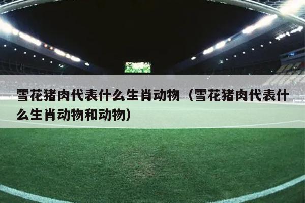雪花猪肉代表什么生肖动物（雪花猪肉代表什么生肖动物和动物）
