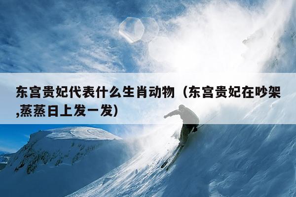 东宫贵妃代表什么生肖动物（东宫贵妃在吵架,蒸蒸日上发一发）