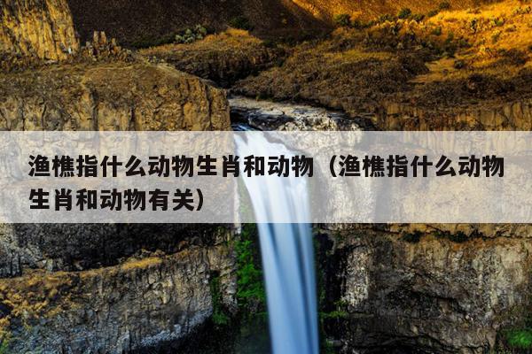 渔樵指什么动物生肖和动物（渔樵指什么动物生肖和动物有关）