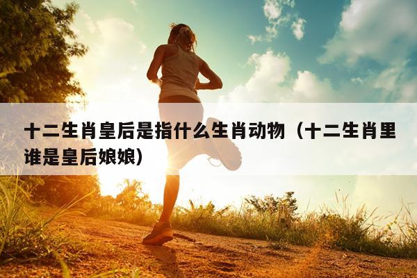 十二生肖皇后是指什么生肖动物（十二生肖里谁是皇后娘娘）