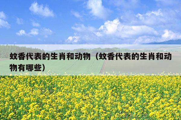 蚊香代表的生肖和动物（蚊香代表的生肖和动物有哪些）
