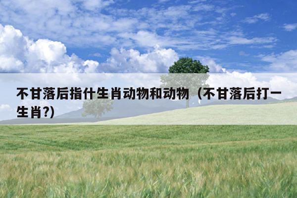不甘落后指什生肖动物和动物（不甘落后打一生肖?）