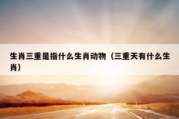 生肖三重是指什么生肖动物（三重天有什么生肖）